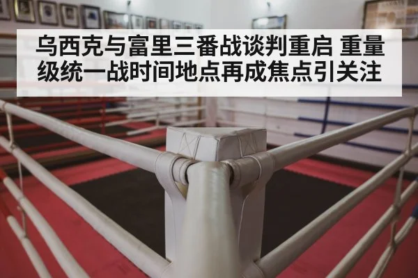 乌西克与富里三番战谈判重启 重量级统一战时间地点再成焦点引关注（bsports）