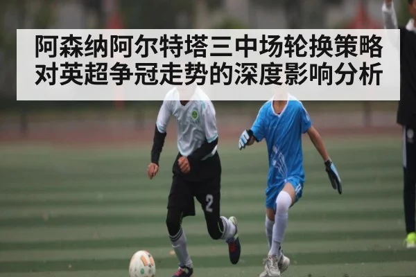 阿森纳阿尔特塔三中场轮换策略对英超争冠走势的深度影响分析 - bsports