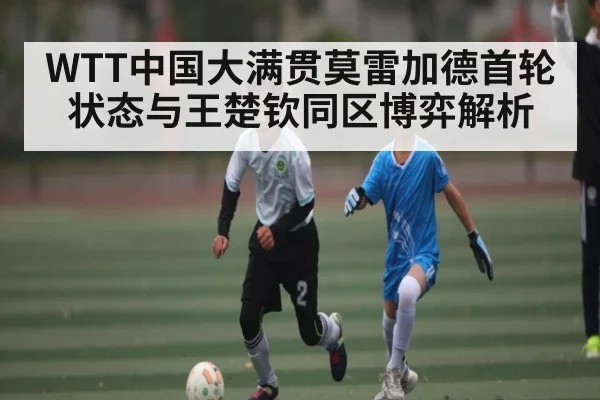 WTT中国大满贯莫雷加德首轮状态与王楚钦同区博弈解析 - bsports