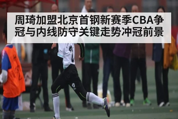 周琦加盟北京首钢新赛季CBA争冠与内线防守关键走势冲冠前景 - bsports