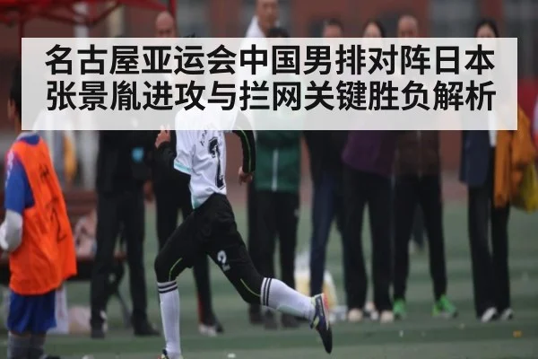 名古屋亚运会中国男排对阵日本张景胤进攻与拦网关键胜负解析（bsports）