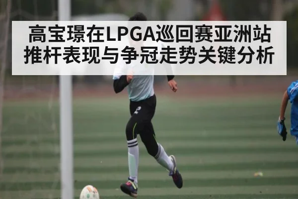 高宝璟在LPGA巡回赛亚洲站推杆表现与争冠走势关键分析（bsports）